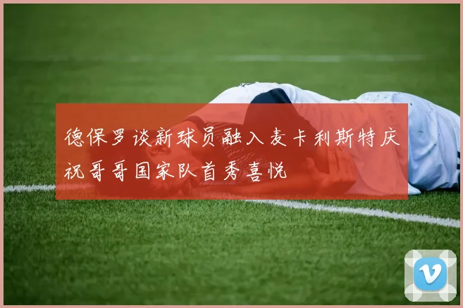 德保罗谈新球员融入麦卡利斯特庆祝哥哥国家队首秀喜悦