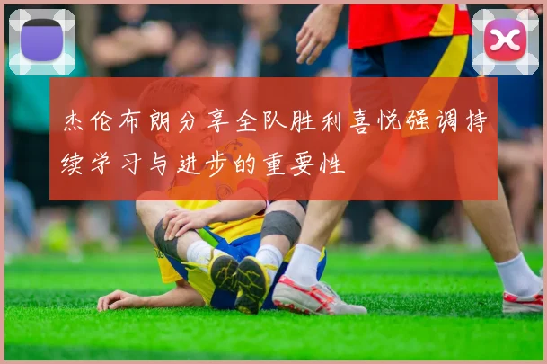 杰伦布朗分享全队胜利喜悦强调持续学习与进步的重要性