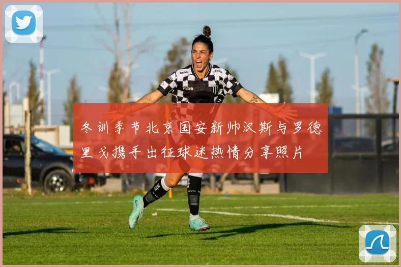 冬训季节北京国安新帅汉斯与罗德里戈携手出征球迷热情分享照片