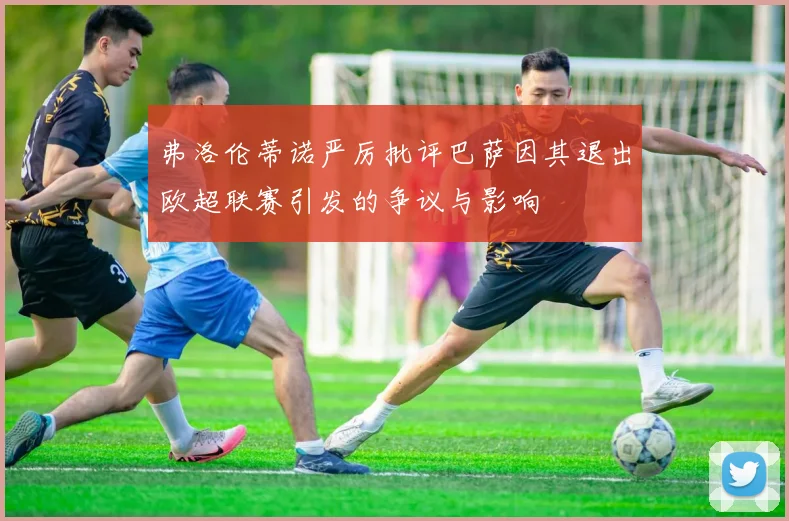 弗洛伦蒂诺严厉批评巴萨因其退出欧超联赛引发的争议与影响
