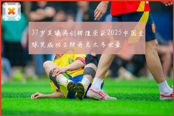 37岁吴曦再创辉煌荣获2025中国金球奖成功击败蒋光太韦世豪