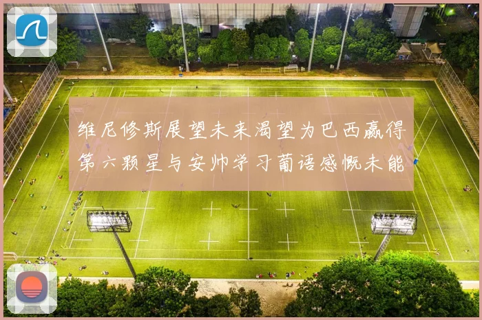 维尼修斯展望未来渴望为巴西赢得第六颗星与安帅学习葡语感慨未能与C罗共事
