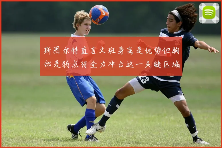 斯图尔特直言文班身高是优势但胸部是弱点将全力冲击这一关键区域