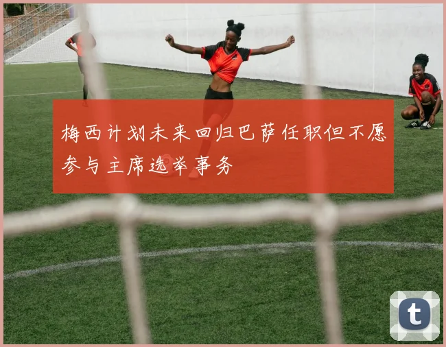 梅西计划未来回归巴萨任职但不愿参与主席选举事务