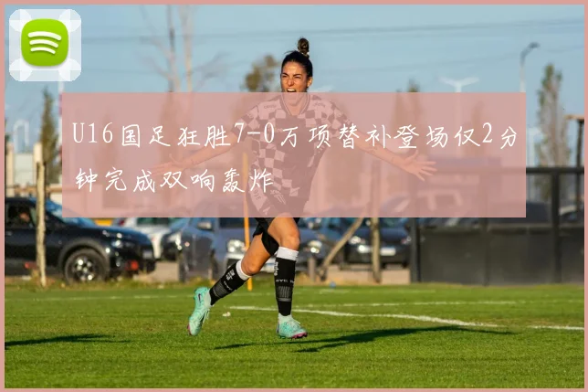 U16国足狂胜7-0万项替补登场仅2分钟完成双响轰炸