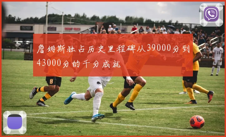 詹姆斯独占历史里程碑从39000分到43000分的千分成就