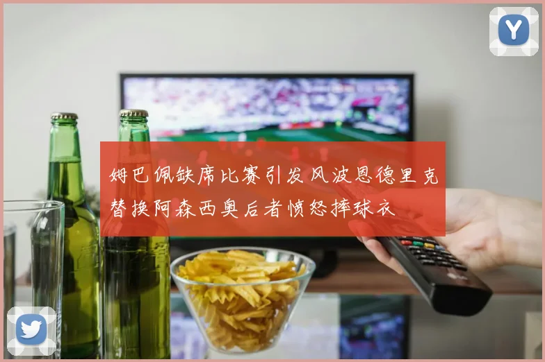 姆巴佩缺席比赛引发风波恩德里克替换阿森西奥后者愤怒摔球衣