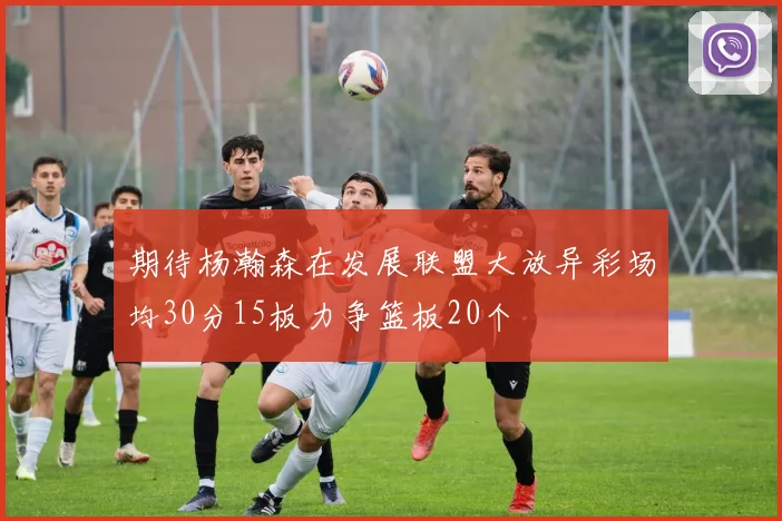 期待杨瀚森在发展联盟大放异彩场均30分15板力争篮板20个