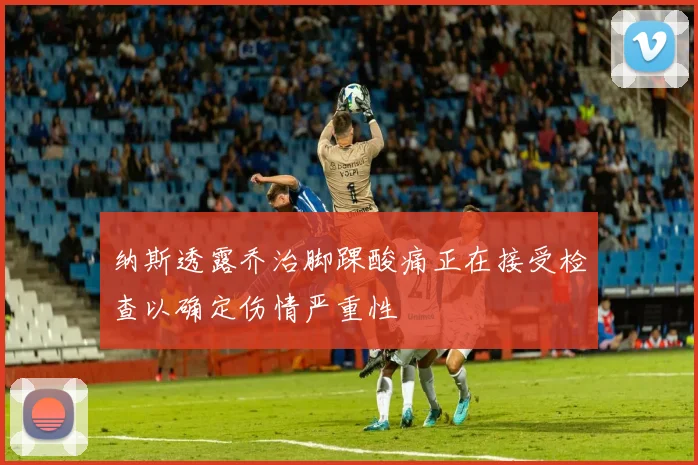 纳斯透露乔治脚踝酸痛正在接受检查以确定伤情严重性