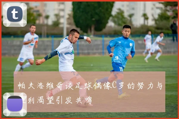 帕夫洛维奇谈足球偶像C罗的努力与胜利渴望引发共鸣