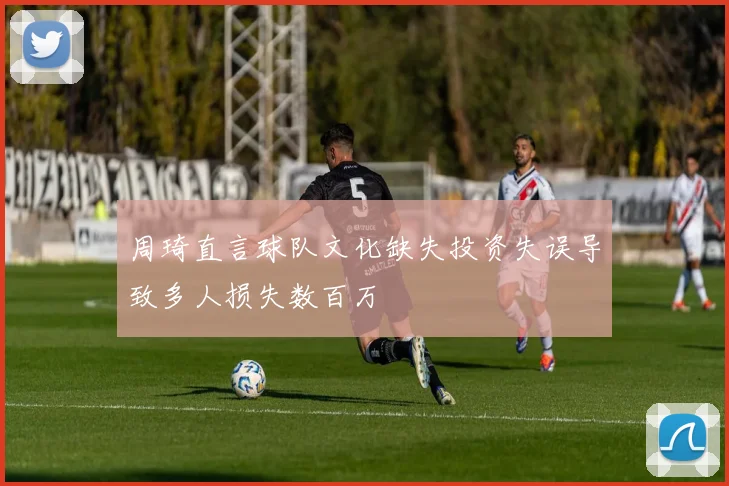 周琦直言球队文化缺失投资失误导致多人损失数百万