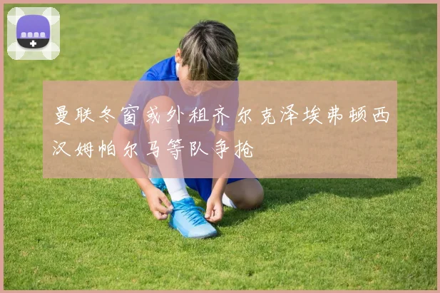曼联冬窗或外租齐尔克泽埃弗顿西汉姆帕尔马等队争抢