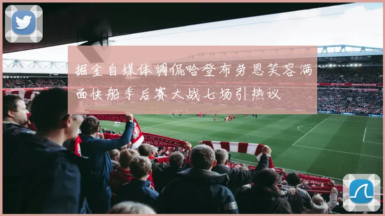 掘金自媒体调侃哈登布劳恩笑容满面快船季后赛大战七场引热议