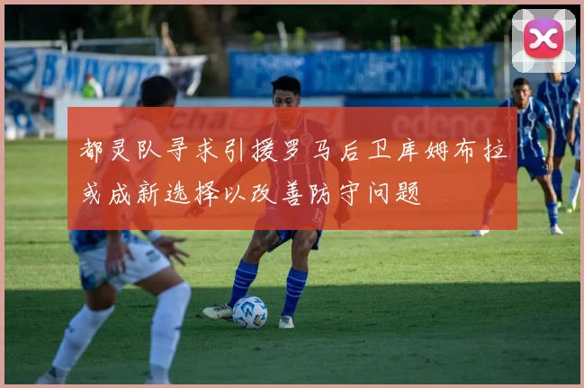 都灵队寻求引援罗马后卫库姆布拉或成新选择以改善防守问题