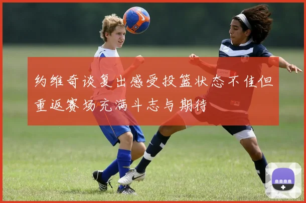 约维奇谈复出感受投篮状态不佳但重返赛场充满斗志与期待