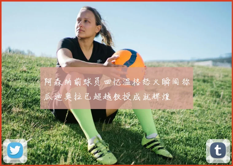 阿森纳前球员回忆温格怒火瞬间称瓜迪奥拉已超越教授成就辉煌