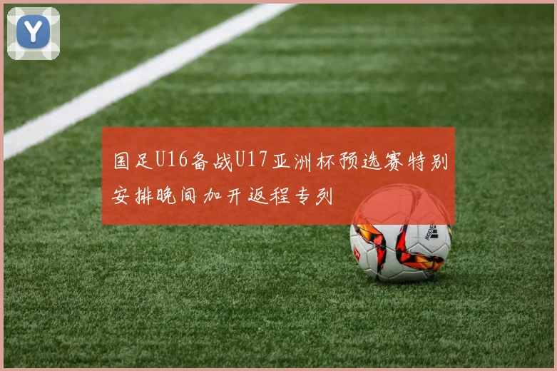 国足U16备战U17亚洲杯预选赛特别安排晚间加开返程专列
