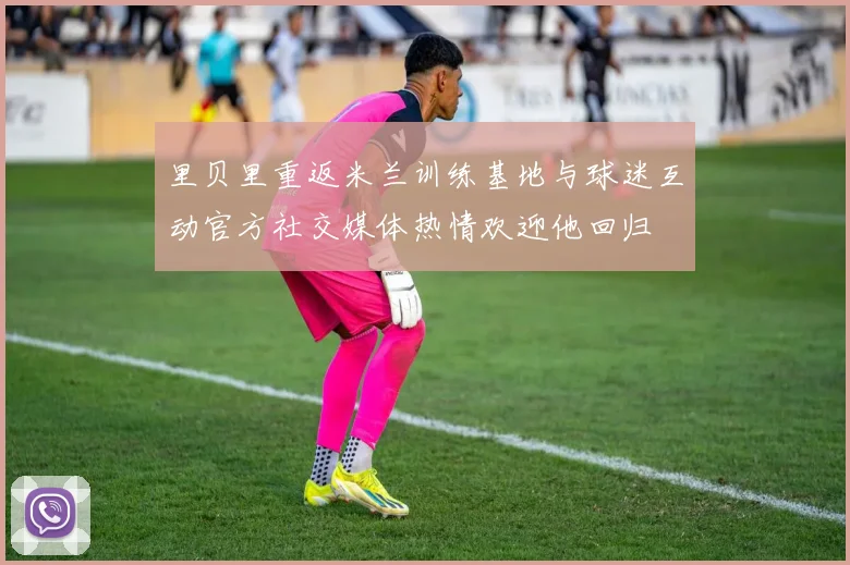 里贝里重返米兰训练基地与球迷互动官方社交媒体热情欢迎他回归