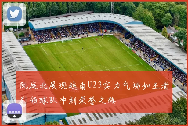 阮庭北展现越南U23实力气场如王者引领球队冲刺荣誉之路