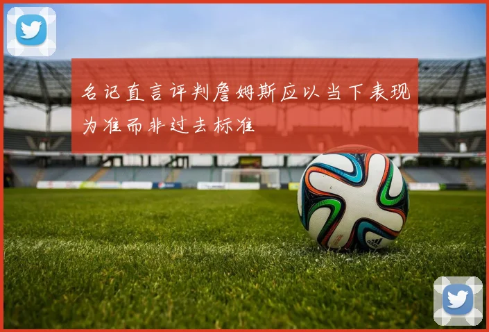 名记直言评判詹姆斯应以当下表现为准而非过去标准