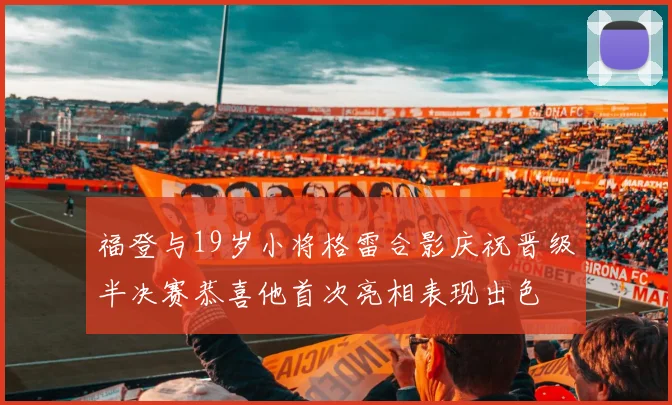 福登与19岁小将格雷合影庆祝晋级半决赛恭喜他首次亮相表现出色