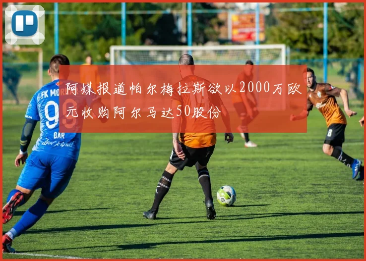 阿媒报道帕尔梅拉斯欲以2000万欧元收购阿尔马达50股份
