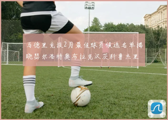 马德里竞技2月最佳球员候选名单揭晓瑟尔洛特奥布拉克汉茨科鲁杰里入围