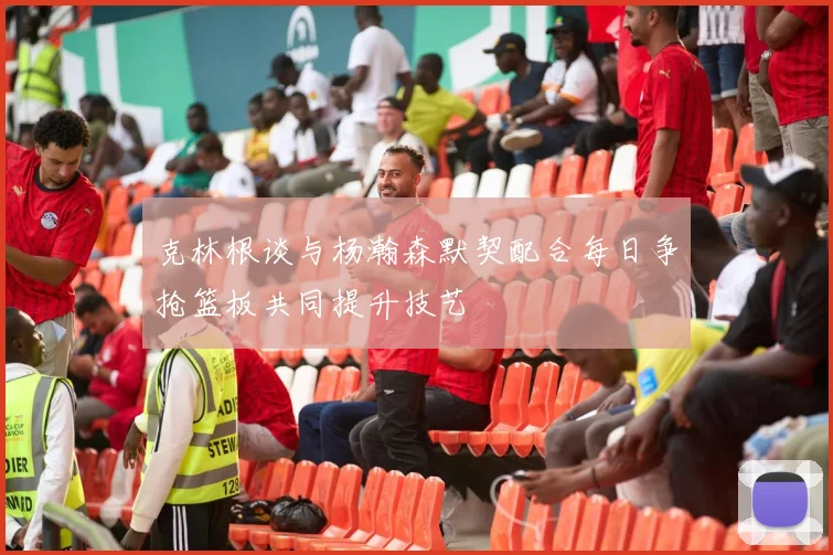 克林根谈与杨瀚森默契配合每日争抢篮板共同提升技艺