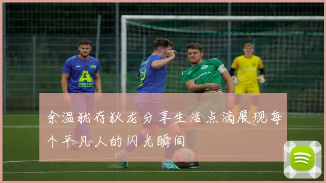 余温犹存狄龙分享生活点滴展现每个平凡人的闪光瞬间
