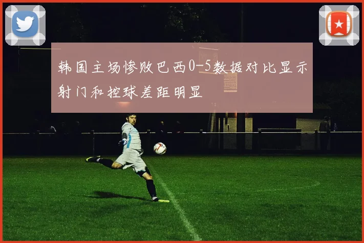 韩国主场惨败巴西0-5数据对比显示射门和控球差距明显