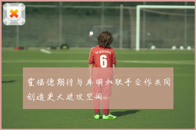 霍福德期待与库明加联手合作共同创造更大进攻空间