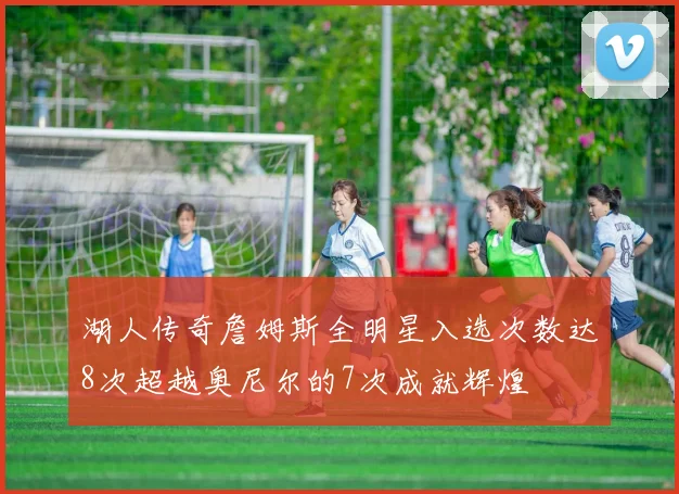 湖人传奇詹姆斯全明星入选次数达8次超越奥尼尔的7次成就辉煌