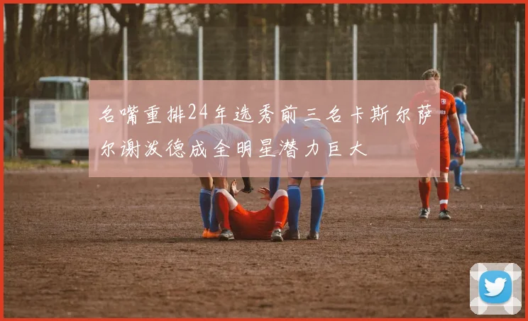 名嘴重排24年选秀前三名卡斯尔萨尔谢泼德成全明星潜力巨大