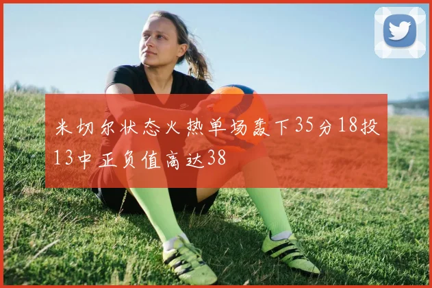 米切尔状态火热单场轰下35分18投13中正负值高达38