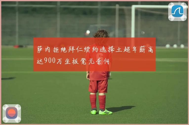 萨内拒绝拜仁续约选择土超年薪高达900万坐板凳无奈何