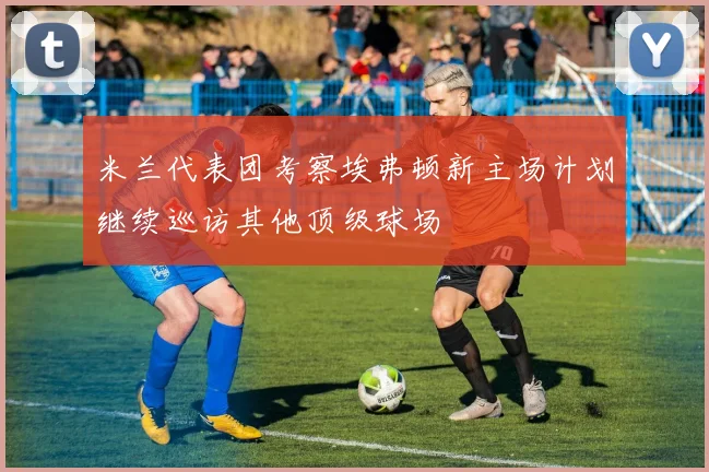 米兰代表团考察埃弗顿新主场计划继续巡访其他顶级球场