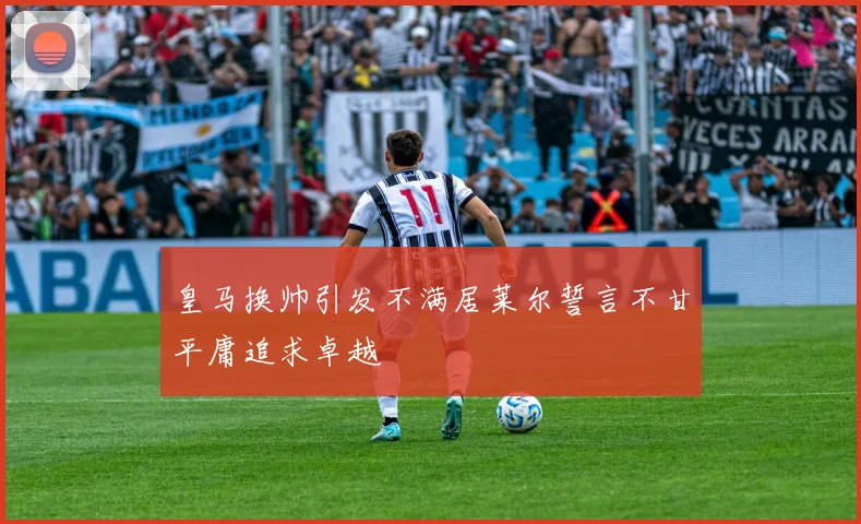 皇马换帅引发不满居莱尔誓言不甘平庸追求卓越