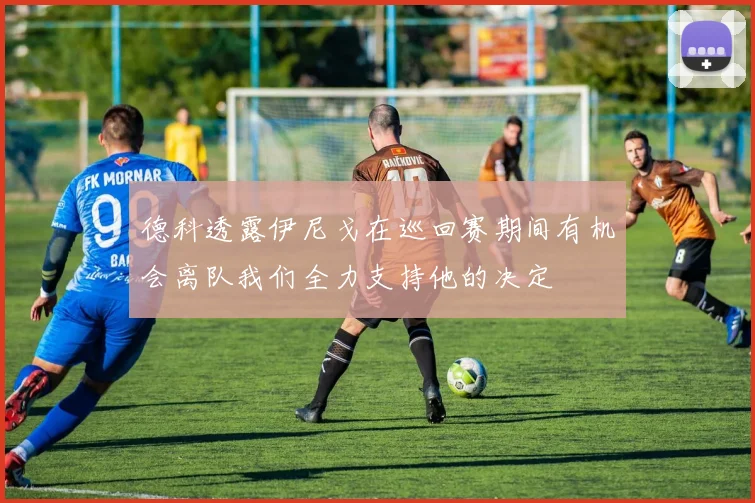德科透露伊尼戈在巡回赛期间有机会离队我们全力支持他的决定