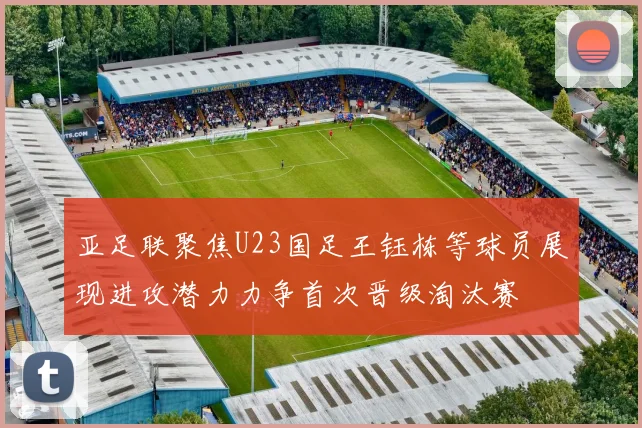 亚足联聚焦U23国足王钰栋等球员展现进攻潜力力争首次晋级淘汰赛