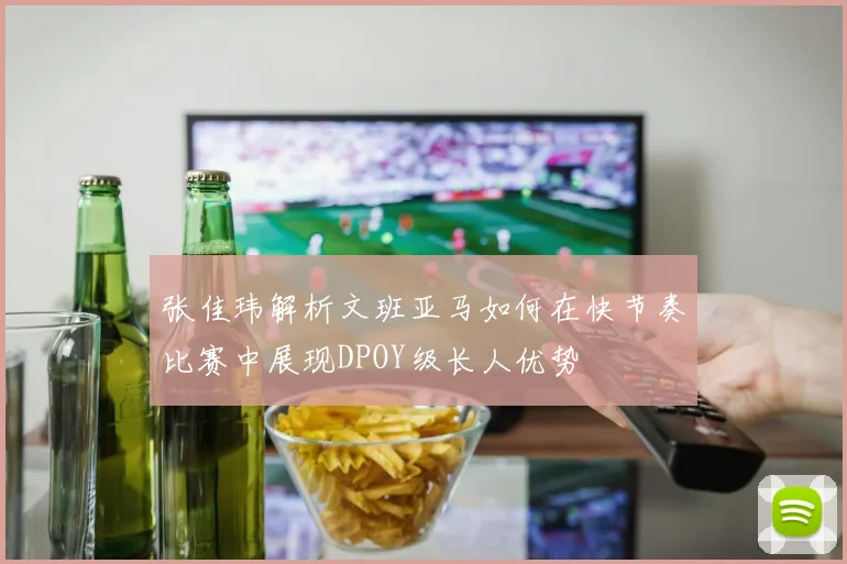 张佳玮解析文班亚马如何在快节奏比赛中展现DPOY级长人优势