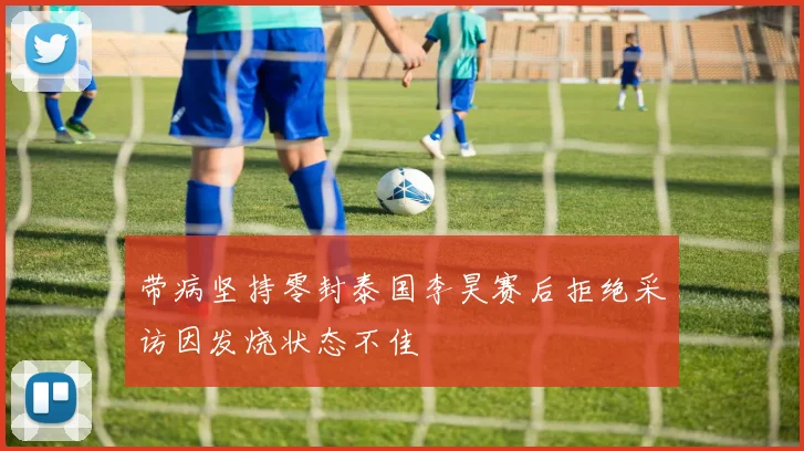带病坚持零封泰国李昊赛后拒绝采访因发烧状态不佳