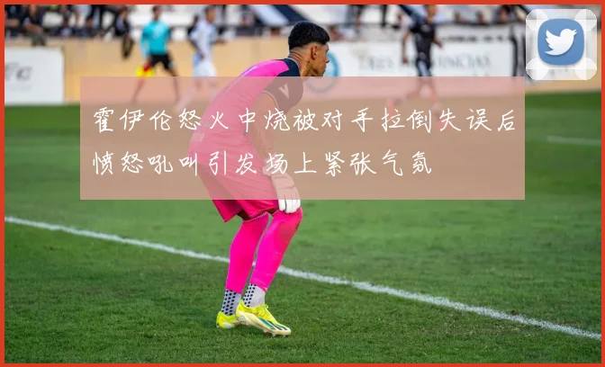 霍伊伦怒火中烧被对手拉倒失误后愤怒吼叫引发场上紧张气氛