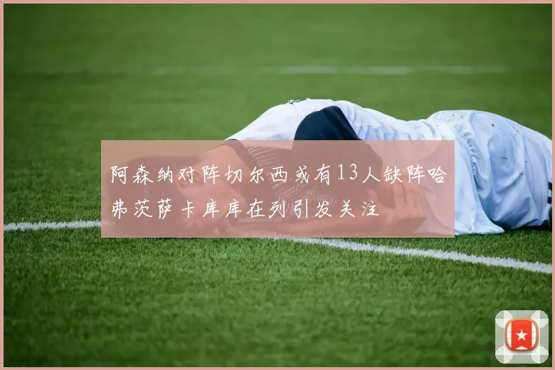 阿森纳对阵切尔西或有13人缺阵哈弗茨萨卡库库在列引发关注